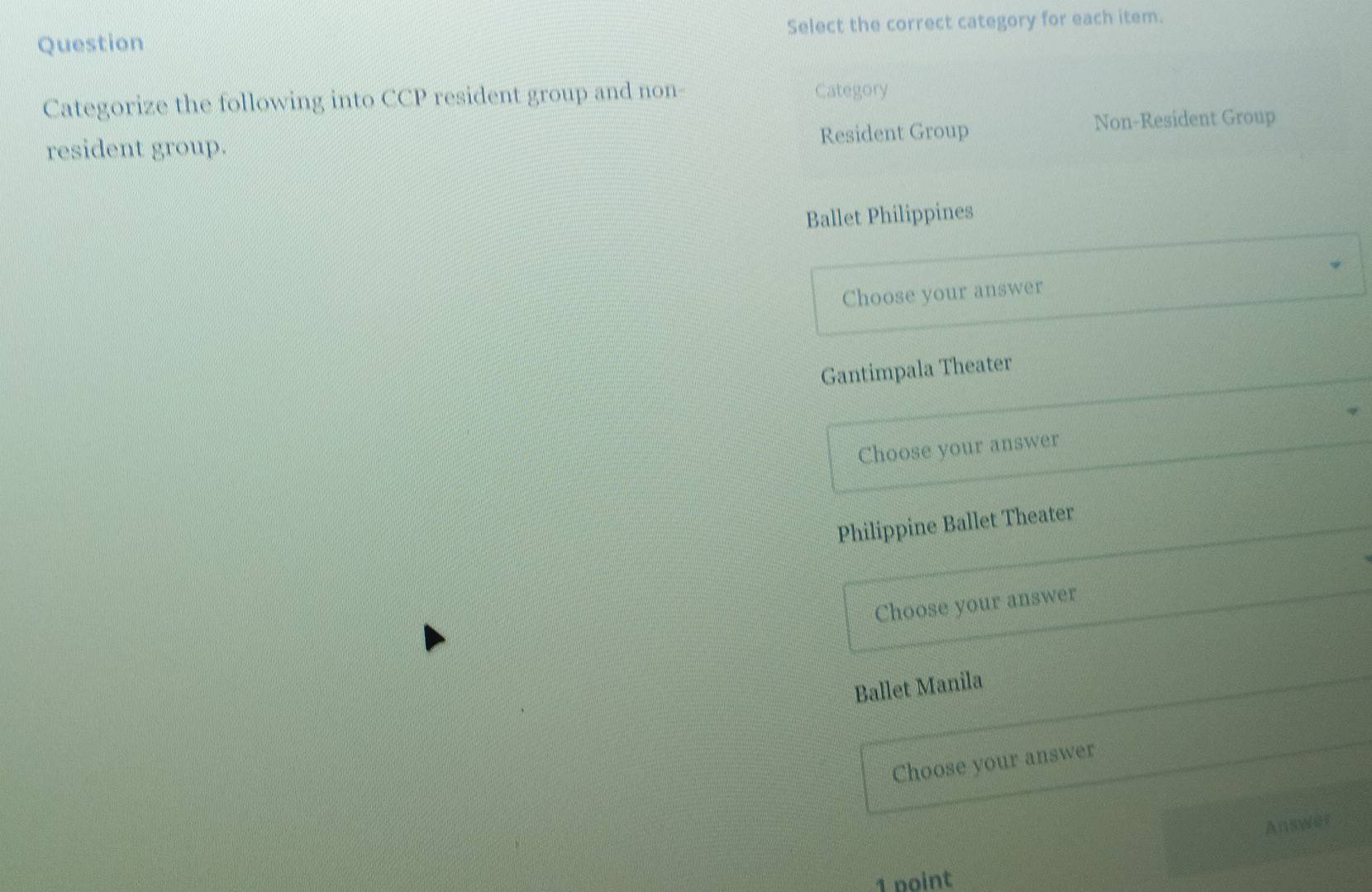 Question Select the correct category for each item.
Categorize the following into CCP resident group and non- Category
resident group. Resident Group Non-Resident Group
Ballet Philippines
Choose your answer
Gantimpala Theater
Choose your answer
Philippine Ballet Theater
Choose your answer
Ballet Manila
Choose your answer
Answer