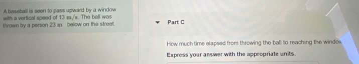 A baseball is seen to pass upward by a window 
with a vertical speed of 13 m/s. The ball was 
thrown by a person 23 m below on the street. Part C 
How much time elapsed from throwing the ball to reaching the windo 
Express your answer with the appropriate units.