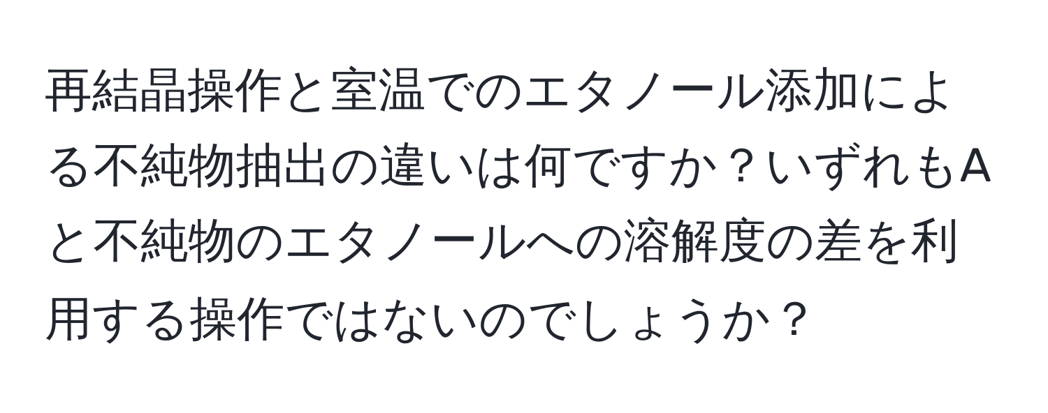 再結晶操作と室温でのエタノール添加による不純物抽出の違いは何ですか？いずれもAと不純物のエタノールへの溶解度の差を利用する操作ではないのでしょうか？