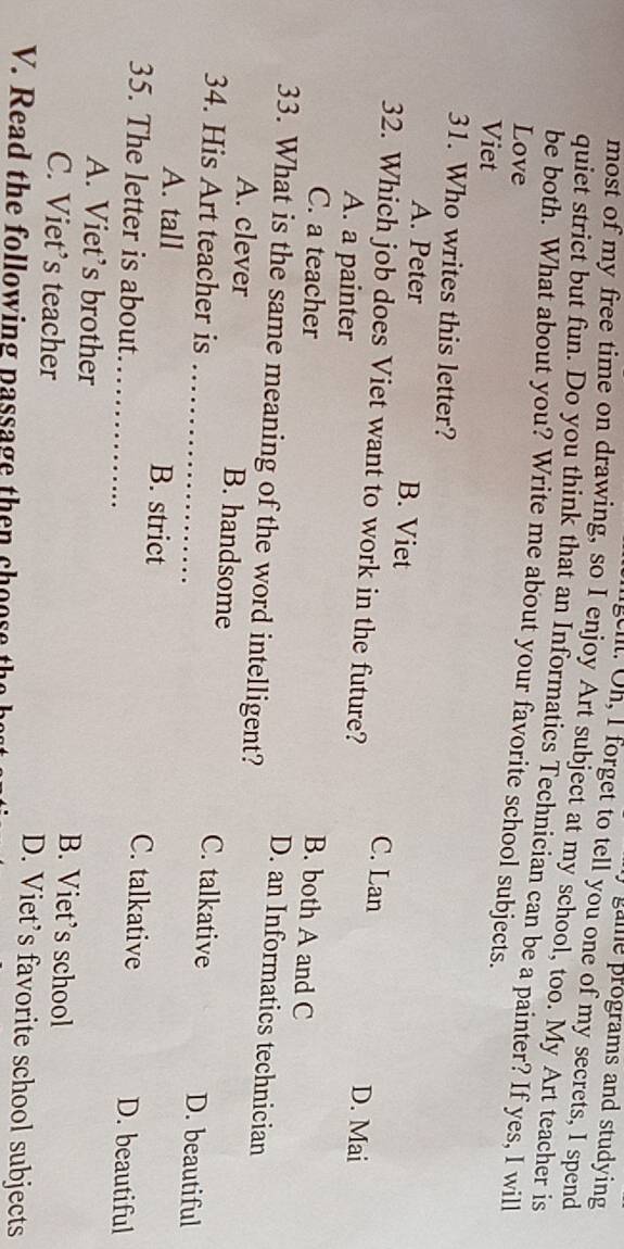 gme programs and studyin 
ll. Oh, I forget to tell you one of my secrets, I spend
most of my free time on drawing, so I enjoy Art subject at my school, too. My Art teacher is
quiet strict but fun. Do you think that an Informatics Technician can be a painter? If yes, I will
be both. What about you? Write me about your favorite school subjects.
Love
Viet
31. Who writes this letter?
A. Peter B. Viet C. Lan D. Mai
32. Which job does Viet want to work in the future?
A. a painter
C. a teacher
B. both A and C
33. What is the same meaning of the word intelligent?
D. an Informatics technician
A. clever _B. handsome D. beautiful
34. His Art teacher is C. talkative
A. tall _B. strict C. talkative D. beautiful
35. The letter is about
A. Viet’s brother B. Viet’s school
C. Viet’s teacher D. Viet’s favorite school subjects
V. Read the following passage then choose th