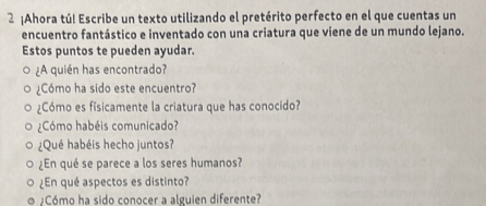 2 ¡Ahora tú! Escribe un texto utilizando el pretérito perfecto en el que cuentas un 
encuentro fantástico e inventado con una criatura que viene de un mundo lejano. 
Estos puntos te pueden ayudar. 
¿A quién has encontrado? 
¿Cómo ha sido este encuentro? 
¿Cómo es físicamente la criatura que has conocido? 
¿Cómo habéis comunicado? 
¿Qué habéis hecho juntos? 
¿En qué se parece a los seres humanos? 
¿En qué aspectos es distinto? 
¿Cómo ha sido conocer a alguien diferente?