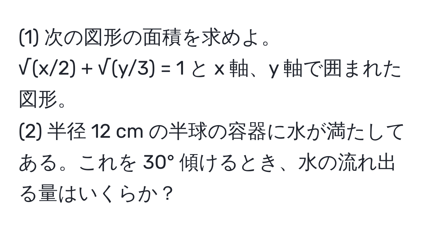 (1) 次の図形の面積を求めよ。  
√(x/2) + √(y/3) = 1 と x 軸、y 軸で囲まれた図形。  
(2) 半径 12 cm の半球の容器に水が満たしてある。これを 30° 傾けるとき、水の流れ出る量はいくらか？