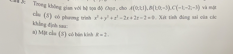 La 3: Trong không gian với hệ tọa độ Oxyz , cho A(0;1;1), B(1;0;-3), C(-1;-2;-3) và mặt 
cầu (S) có phương trình x^2+y^2+z^2-2x+2z-2=0. Xét tính đúng sai của các 
khẳng định sau: 
a) Mặt cầu (S) có bán kính R=2.