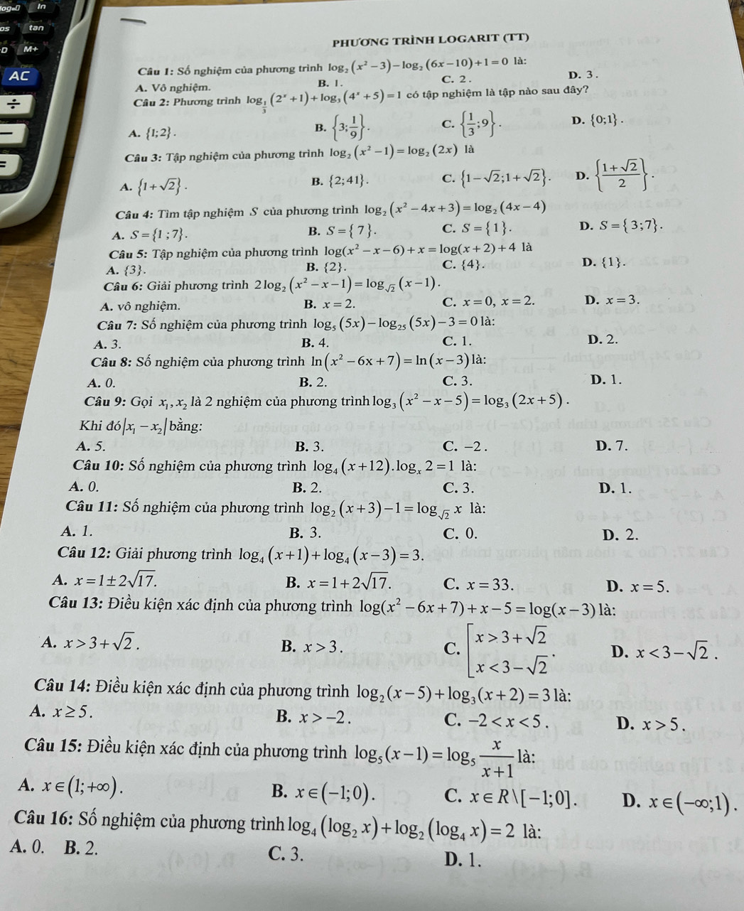 In
tan
M+
phương TrÌnH LOGARIT (TT)
AC  Câu 1: Số nghiệm của phương trình log g_2(x^2-3)-log _2(6x-10)+1=0 là:
A. Vô nghiệm. B. | . C. 2 . D. 3 .
÷  Câu 2: Phương trình log _ 1/3 (2^x+1)+log _3(4^x+5)=1 có tập nghiệm là tập nào sau đây?
、
A.  1;2 .
B.  3; 1/9  . C.   1/3 ;9 . D.  0;1 .
Câu 3: Tập nghiệm của phương trình log _2(x^2-1)=log _2 C 2x ) là
A.  1+sqrt(2) .
B.  2;41 . C.  1-sqrt(2);1+sqrt(2) . D.   (1+sqrt(2))/2  .
Câu 4: Tìm tập nghiệm S của phương trình log _2(x^2-4x+3)=log _2(4x-4)
A. S= 1;7 .
B. S= 7 . C. S= 1 . D. S= 3;7 .
Câu 5: Tập nghiệm của phương trình log (x^2-x-6)+x=log (x+2)+4 là
A.  3 . B. 2. C.  4 . D.  1 .
Câu 6: Giải phương trình : 2log _2(x^2-x-1)=log _sqrt(2)(x-1)
A. vô nghiệm. B. x=2. C. x=0,x=2. D. x=3.
Câu^3 : Số nghiệm của phương trình log _5(5x)-log _25(5x)-3=0 là:
A. 3. B. 4. C. 1. D. 2.
Câu 8: Số nghiệm của phương trình ln (x^2-6x+7)=ln (x-3) là:
A. 0. B. 2. C. 3. D. 1.
Câu 9: Gọi x_1,x_2 là 2 nghiệm của phương trình log: og_3(x^2-x-5)=log _3(2x+5).
Khi d6|x_1-x_2| bằng:
A. 5. B. 3. C. −2 . D. 7.
Câu 10: Số nghiệm của phương trình log _4(x+12).log _x2=1 là:
A. 0. B. 2. C. 3. D. 1.
Câu 11: Số nghiệm của phương trình log _2(x+3)-1=log _sqrt(2) Y là:
A. 1. B. 3. C. 0. D. 2.
Câu 12: Giải phương trình log _4(x+1)+log _4(x-3)=3.
A. x=1± 2sqrt(17). B. x=1+2sqrt(17). C. x=33. D. x=5.
Câu 13: Điều kiện xác định của phương trình log (x^2-6x+7)+x-5=log (x-3) là:
A. x>3+sqrt(2). B. x>3. C. beginarrayl x>3+sqrt(2) x<3-sqrt(2)endarray. . D. x<3-sqrt(2).
Câu 14: Điều kiện xác định của phương trình log _2(x-5)+log _3(x+2)=3 là:
A. x≥ 5. B. x>-2. C. -2 D. x>5.
Câu 15: Điều kiện xác định của phương trình log _5(x-1)=log _5 x/x+1  là:
A. x∈ (1;+∈fty ).
B. x∈ (-1;0). C. x∈ Rvee [-1;0]. D. x∈ (-∈fty ;1).
Câu 16: Số nghiệm của phương trình log _4(log _2x)+log _2(log _4x)=2 là:
A. 0. B. 2. C. 3. D. 1.