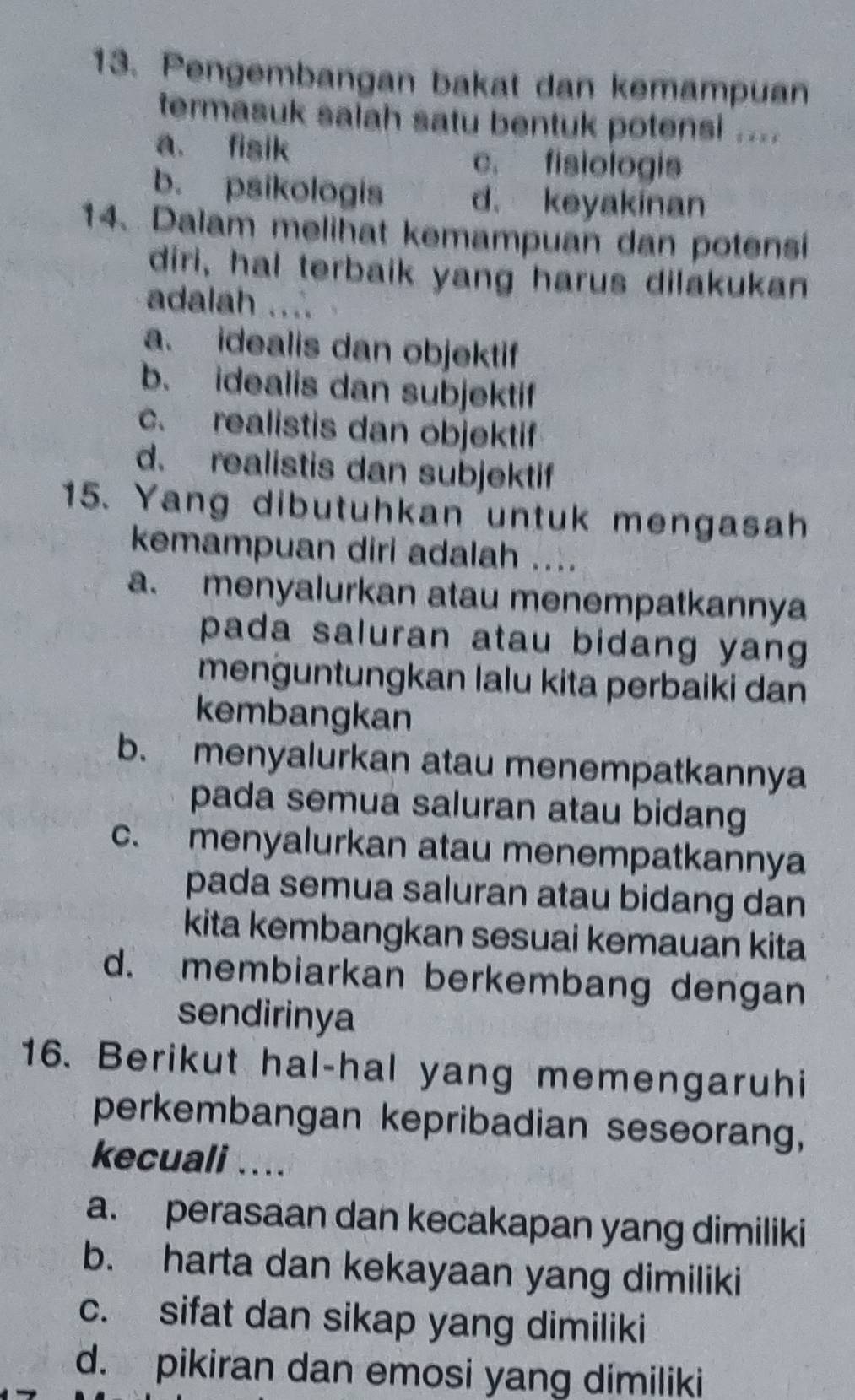 Pengembangan bakat dan kemampuan
termasuk salah satu bentuk potensi ....
a. fisik
c. fisiologis
b. psikologis d. keyakinan
14. Dalam melihat kemampuan dan potensi
diri, hal terbaik yang harus dilakukan
adalah ...
a. idealis dan objektif
b. idealis dan subjektif
c. realistis dan objektif
d. realistis dan subjektif
15. Yang dibutuhkan untuk mengasah
kemampuan diri adalah ....
a. menyalurkan atau menempatkannya
pada saluran atau bidang yang 
menguntungkan lalu kita perbaiki dan
kembangkan
b. menyalurkan atau menempatkannya
pada semua saluran atau bidang
c. menyalurkan atau menempatkannya
pada semua saluran atau bidang dan
kita kembangkan sesuai kemauan kita
d. membiarkan berkembang dengan
sendirinya
16. Berikut hal-hal yang memengaruhi
perkembangan kepribadian seseorang,
kecuali ....
a. perasaan dan kecakapan yang dimiliki
b. harta dan kekayaan yang dimiliki
c. sifat dan sikap yang dimiliki
d. pikiran dan emosi yang dimiliki