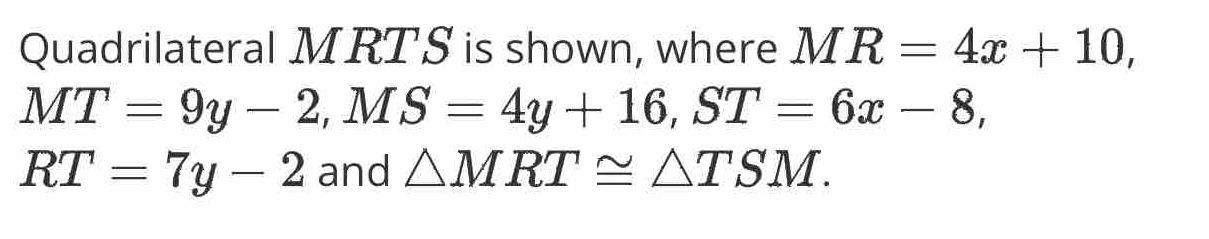 Quadrilateral MRTS is shown, where MR=4x+10,
MT=9y-2, MS=4y+16, ST=6x-8,
RT=7y-2 and △ MRT≌ △ TSM.