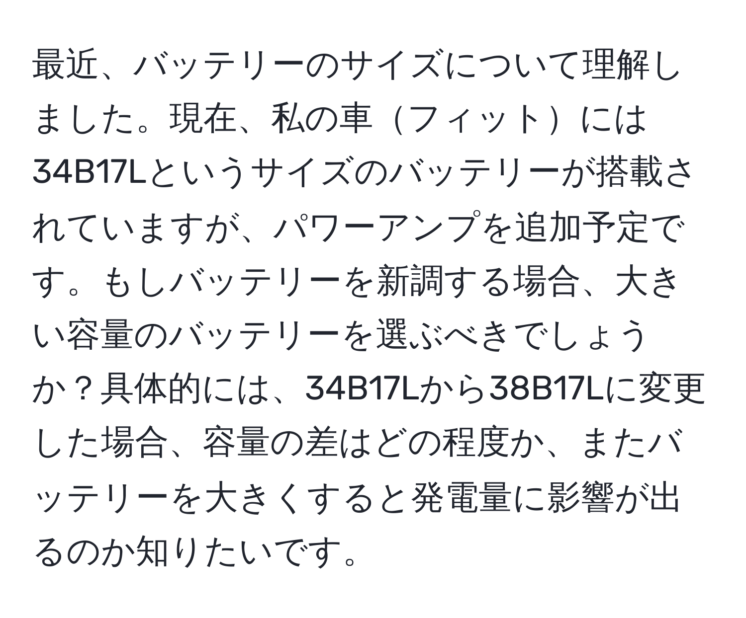 最近、バッテリーのサイズについて理解しました。現在、私の車フィットには34B17Lというサイズのバッテリーが搭載されていますが、パワーアンプを追加予定です。もしバッテリーを新調する場合、大きい容量のバッテリーを選ぶべきでしょうか？具体的には、34B17Lから38B17Lに変更した場合、容量の差はどの程度か、またバッテリーを大きくすると発電量に影響が出るのか知りたいです。