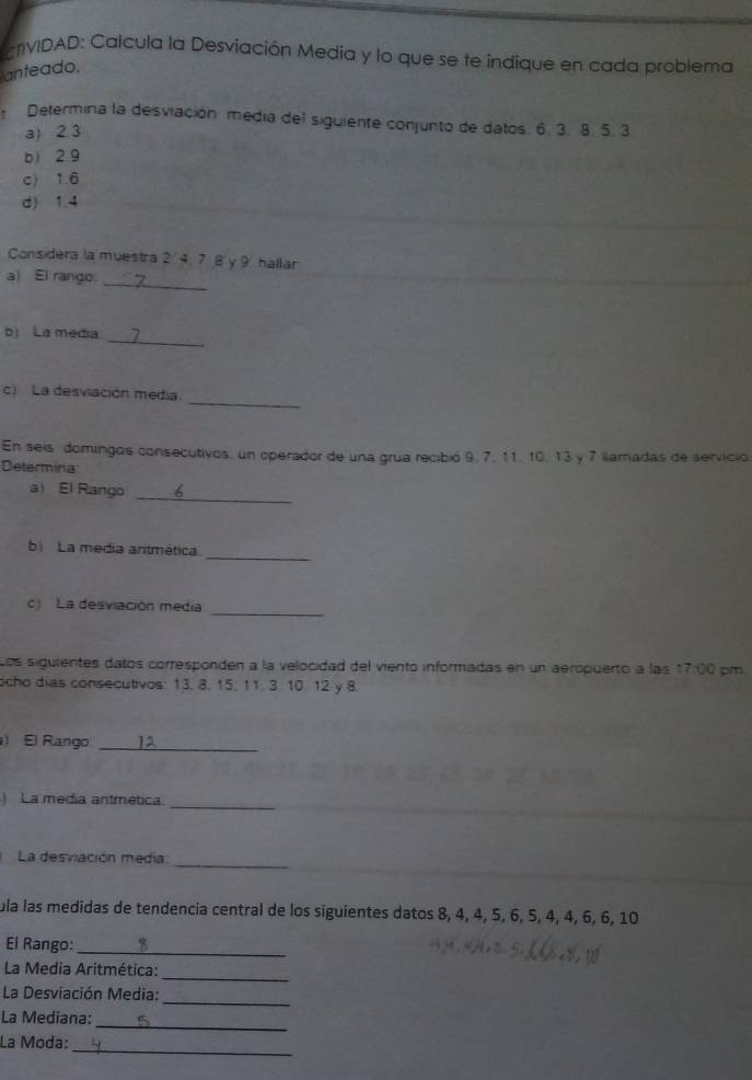 CNVIDAD: Calcula la Desviación Media y lo que se te indique en cada problema 
anteado. 
Determina la desviación medía del siguiente conjunto de datos. 6. 3. 8. 5. 3
a) 2.3
b 2.9
c) 1.6
d) 1.4
Considera la muestra 2 4, 7. 8 y 9 hallar 
_ 
a El rango 
_ 
b) La media 
_ 
c) La desviación media. 
En seis domingos consecutivos, un operador de una grua recibió 9, 7, 11, 10, 13 y 7 llamadas de servicio 
Determina 
a El Rango 
_ 
_ 
b La media aritmética 
c) La desviación media 
_ 
Los siguientes datos corresponden a la velocidad del viento informadas en un aeropuerto a las 17:00 pm 
ocho dias consecutivos: 13, 8, 15, 11. 3. 10. 12 y 8. 
El Rango_ 
_ 
_ 
) La media antmética 
_ 
La desviación media: 
_ 
_ 
_ 
ula las medidas de tendencia central de los siguientes datos 8, 4, 4, 5, 6, 5, 4, 4, 6, 6, 10
El Rango: 
_ 
La Media Aritmética: 
_ 
_ 
La Desviación Media: 
_ 
La Mediana: 
_ 
La Moda: