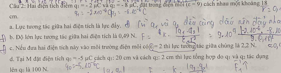 Hai điện tích điểm q_1=-2 1C , đặt trong điện môi (varepsilon =9) cách nhau một khoảng frac 18
cm. 
a. Lực tương tác giữa hai điện tích là lực đầy. 
b. Độ lớn lực tương tác giữa hai điện tích là 0,49 N. 
c. Nếu đưa hai điện tích này vào môi trường điện môi có boxed varepsilon =2 thì lực tướng)tác giữa chúng là 2,2 N. 
d. Tại M đặt điện tích q_0=-5mu C cách q1: 20 cm và cách q₂: 2 cm thì lực tổng hợp do q1 và q2 tác dụng 
lên qo là 100 N.