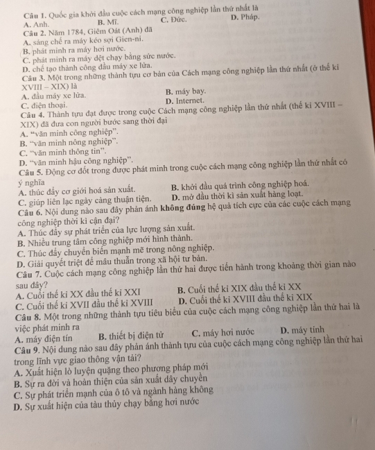 Quốc gia khởi đầu cuộc cách mạng công nghiệp lần thứ nhất là
A. Anh. B. Mĩ. C. Đức. D. Pháp.
Câu 2, Năm 1784, Giêm Oát (Anh) đã
A. sáng chế ra máy kéo sợi Gien-ni.
B phát minh ra máy hơi nước.
C. phát minh ra máy dệt chạy bằng sức nước.
D. chế tạo thành công đầu máy xe lửa.
Câu 3. Một trong những thành tựu cơ bản của Cách mạng công nghiệp lần thứ nhất (ở thế ki
XVIII - XIX) là
A. đầu máy xe lửa. B. máy bay.
C. điện thoại. D. Internet.
Câu 4. Thành tựu đạt được trong cuộc Cách mạng công nghiệp lần thứ nhất (thế ki XVIII -
XIX) đã đưa con người bước sang thời đại
A. “văn minh công nghiệp”.
B. “văn minh nông nghiệp”.
C. “văn minh thông tin”.
D. “văn minh hậu công nghiệp”.
Câu 5. Động cơ đốt trong được phát minh trong cuộc cách mạng công nghiệp lần thứ nhất có
ý nghĩa
A. thúc đầy cơ giới hoá sản xuất. B. khởi đầu quá trình công nghiệp hoá.
C. giúp liên lạc ngày cảng thuận tiện. D. mở đầu thời kì sản xuất hàng loạt.
Câu 6. Nội dung nào sau đây phản ánh không đúng hệ quả tích cực của các cuộc cách mạng
công nghiệp thời kì cận đại?
A. Thúc đầy sự phát triển của lực lượng sản xuất.
B. Nhiều trung tâm công nghiệp mới hình thành.
C. Thúc đầy chuyển biến mạnh mẽ trong nông nghiệp.
D. Giải quyết triệt để mâu thuẫn trong xã hội tư bản.
Câu 7. Cuộc cách mạng công nghiệp lần thứ hai được tiến hành trong khoảng thời gian nào
sau dây?
A. Cuổi thế ki XX đầu thế ki XXI B. Cuối thế ki XIX đầu thế ki XX
C. Cuối thế ki XVII đầu thế ki XVIII D. Cuối thế ki XVIII đầu thế ki XIX
Câu 8. Một trong những thành tựu tiêu biểu của cuộc cách mạng công nghiệp lần thứ hai là
việc phát minh ra
A. máy điện tín B. thiết bị điện tử C. máy hơi nước D. máy tính
Câu 9. Nội dung nào sau đây phản ánh thành tựu của cuộc cách mạng công nghiệp lần thứ hai
trong lĩnh vực giao thông vận tải?
A. Xuất hiện lò luyện quặng theo phượng pháp mới
B. Sự ra đời và hoàn thiện của sản xuất dây chuyền
C. Sự phát triển mạnh của ô tô và ngành hàng không
D. Sự xuất hiện của tàu thủy chạy bằng hơi nước