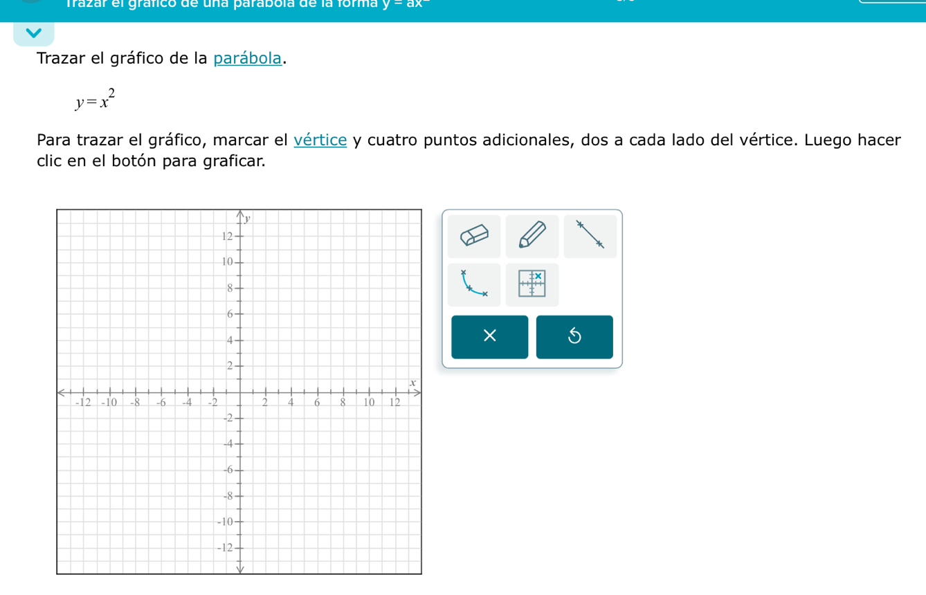 Trazar el gráfico de una parabóla de la forma y=ax
Trazar el gráfico de la parábola.
y=x^2
Para trazar el gráfico, marcar el vértice y cuatro puntos adicionales, dos a cada lado del vértice. Luego hacer
clic en el botón para graficar.
*
× 5