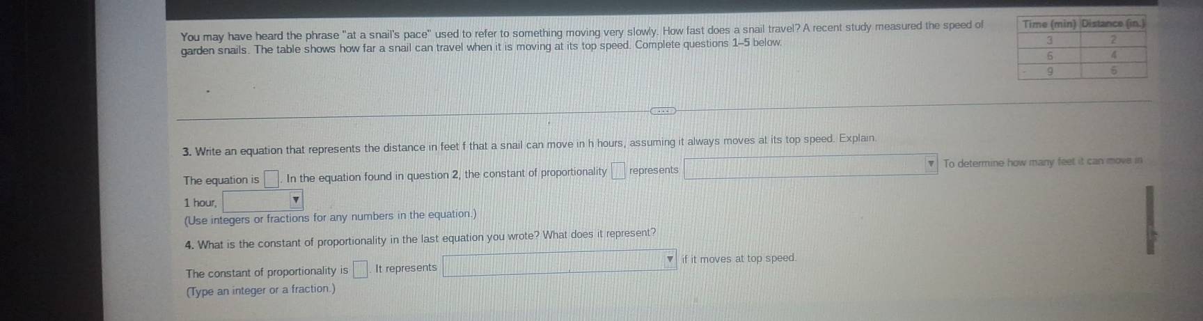 You may have heard the phrase "at a snail's pace" used to refer to something moving very slowly. How fast does a snail travel? A recent study measured the speed of 
garden snails. The table shows how far a snail can travel when it is moving at its top speed. Complete questions 1-5 below. 
3. Write an equation that represents the distance in feet f that a snail can move in h hours, assuming it always moves at its top speed. Explain. 
The equation is □ .In the equation found in question 2, the constant of proportionality /□ represents □ To determine how many feet it can move in
1 hour, □
(Use integers or fractions for any numbers in the equation.) 
4. What is the constant of proportionality in the last equation you wrote? What does it represent? 
The constant of proportionality is□ It represents □ if it moves at top speed. 
(Type an integer or a fraction.)