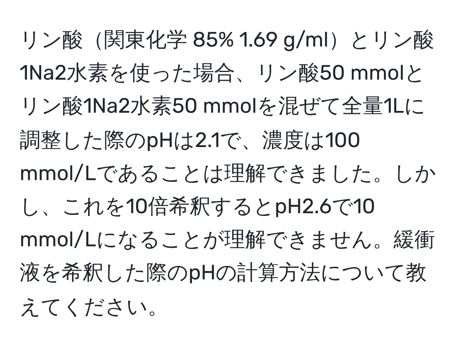 リン酸関東化学 85% 1.69 g/mlとリン酸1Na2水素を使った場合、リン酸50 mmolとリン酸1Na2水素50 mmolを混ぜて全量1Lに調整した際のpHは2.1で、濃度は100 mmol/Lであることは理解できました。しかし、これを10倍希釈するとpH2.6で10 mmol/Lになることが理解できません。緩衝液を希釈した際のpHの計算方法について教えてください。