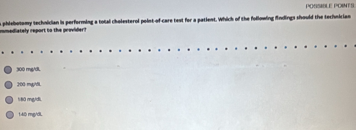 POSSIBLE POINTS:
A phiebotomy technician is performing a total cholesterol point-of-care test for a patient. Which of the following findings should the technician
mmediately report to the provider?
300 mg/dL
200 mg/dL
180 mg/dL
140 mg/dL