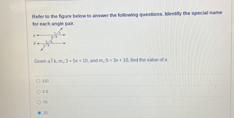 Refer to the figure below to answer the following questions. Identify the special name
for each angle pair.
Given a || b, m∠ 3=5x+10 , and m∠ 5=3x+10 , find the value of x.
110
2.5
70
20