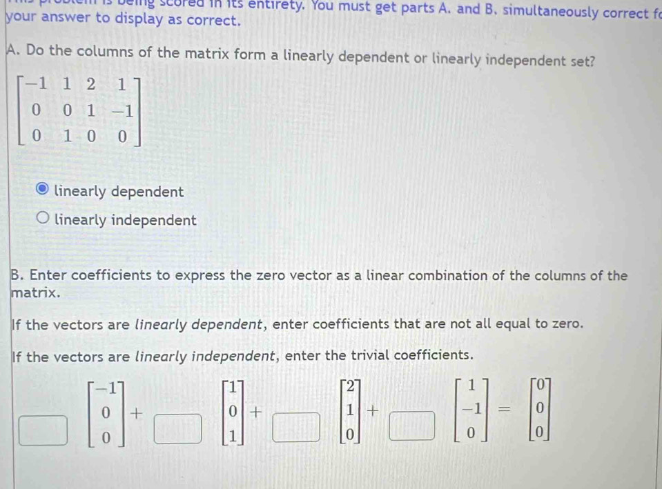 is being scored in its entirety. You must get parts A. and B. simultaneously correct fo
your answer to display as correct.
A. Do the columns of the matrix form a linearly dependent or linearly independent set?
linearly dependent
linearly independent
B. Enter coefficients to express the zero vector as a linear combination of the columns of the
matrix.
If the vectors are linearly dependent, enter coefficients that are not all equal to zero.
If the vectors are linearly independent, enter the trivial coefficients.
overline  beginbmatrix -1 0 0endbmatrix +□ beginbmatrix 1 0 1endbmatrix +□ beginbmatrix 2 1 0endbmatrix +□ beginbmatrix 1 -1 0endbmatrix =beginbmatrix 0 0 0endbmatrix