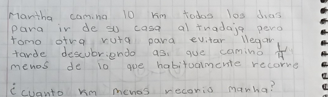 Mantha camina 10 km todos los dias 
para ir de so casa al tradaie pero 
tomo ora ruta para evitar llegan 
tarde descubriendo as: gue camino  1/H 
menos de 10 goe habitoalmente recorre 
Cchanto km menos recorio marna?