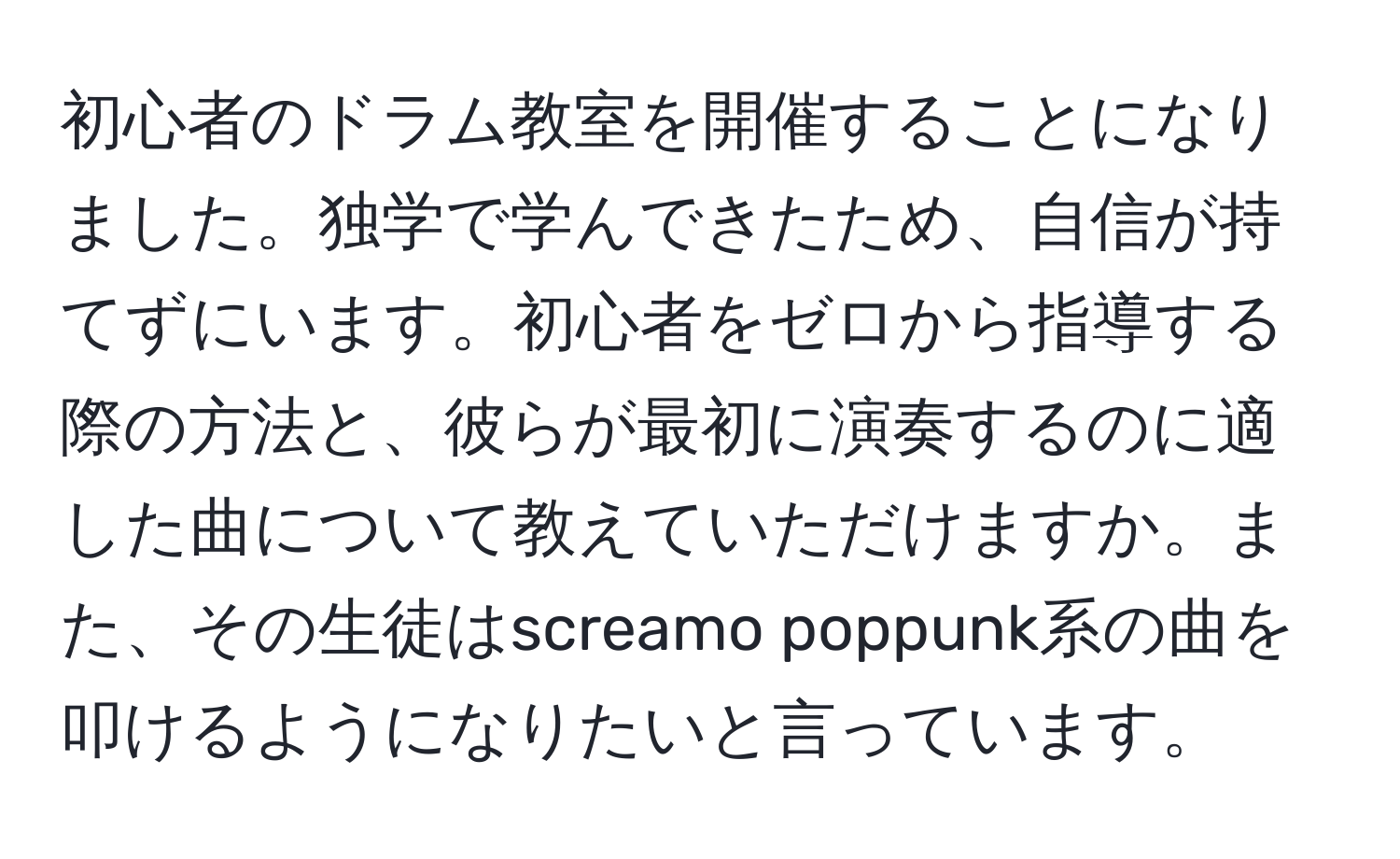 初心者のドラム教室を開催することになりました。独学で学んできたため、自信が持てずにいます。初心者をゼロから指導する際の方法と、彼らが最初に演奏するのに適した曲について教えていただけますか。また、その生徒はscreamo poppunk系の曲を叩けるようになりたいと言っています。