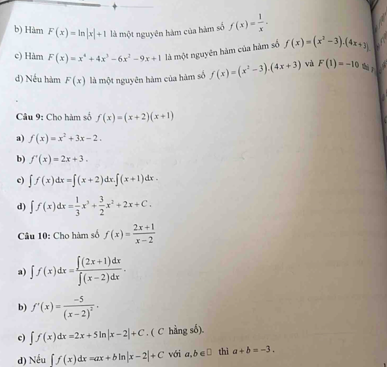 b) Hàm F(x)=ln |x|+1 là một nguyên hàm của hàm số f(x)= 1/x .
c) Hàm F(x)=x^4+4x^3-6x^2-9x+1 là một nguyên hàm của hàm số f(x)=(x^2-3).(4x+3).
d) Nếu hàm F(x) là một nguyên hàm của hàm số f(x)=(x^2-3).(4x+3) và F(1)=-10 thì F

Câu 9: Cho hàm số f(x)=(x+2)(x+1)
a) f(x)=x^2+3x-2.
b) f'(x)=2x+3.
c) ∈t f(x)dx=∈t (x+2)dx.∈t (x+1)dx.
d) ∈t f(x)dx= 1/3 x^3+ 3/2 x^2+2x+C. 
Câu 10: Cho hàm số f(x)= (2x+1)/x-2 
a) ∈t f(x)dx= (∈t (2x+1)dx)/∈t (x-2)dx .
b) f'(x)=frac -5(x-2)^2.
c) ∈t f(x)dx=2x+5ln |x-2|+C. ( C hằng số).
d) Nếu ∈t f(x)dx=ax+bln |x-2|+C với a,b∈ □ thì a+b=-3.