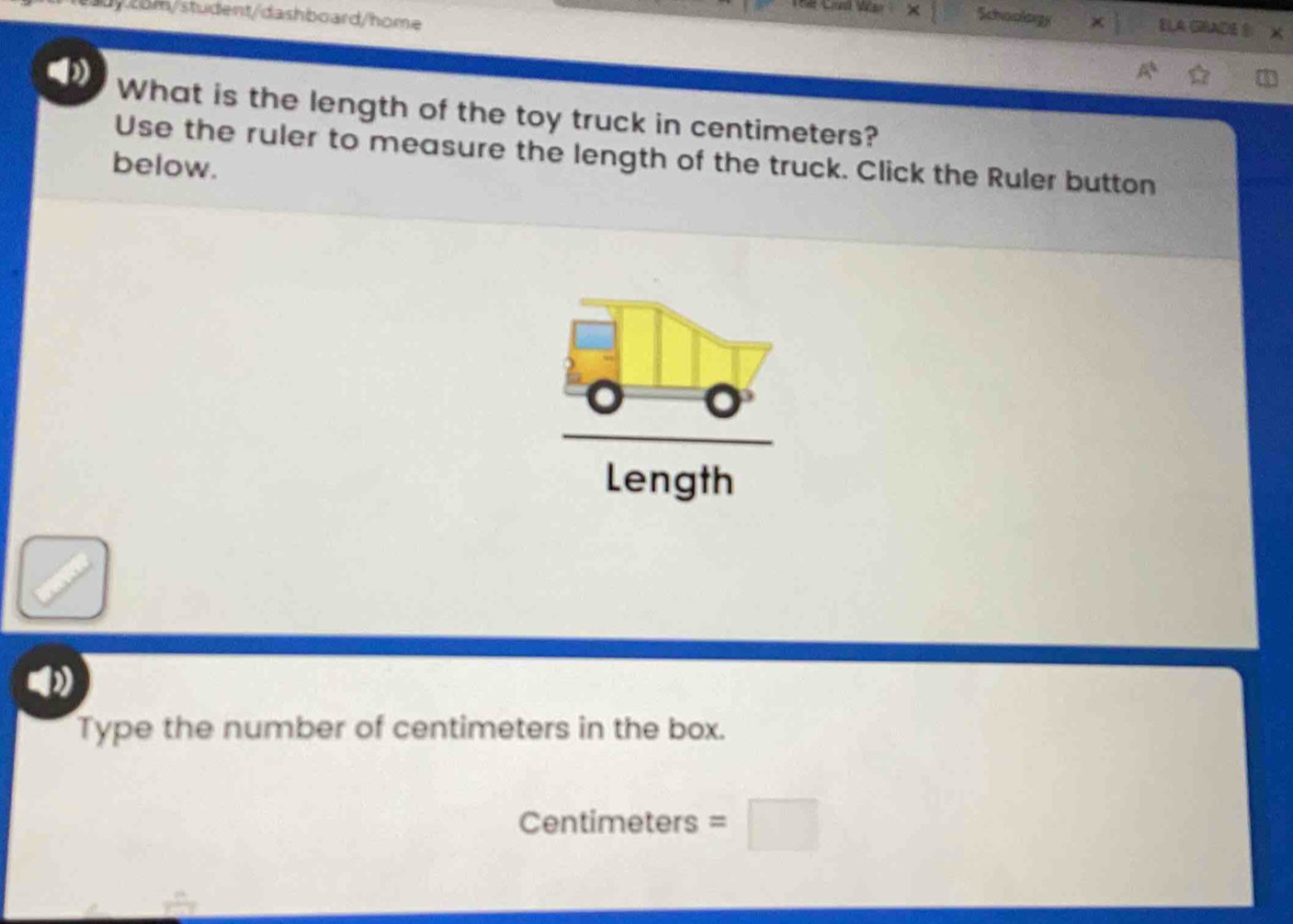 com/student/dashboard/home 
Schoology ELA GHADE X 
What is the length of the toy truck in centimeters? 
Use the ruler to measure the length of the truck. Click the Ruler button 
below. 
Length 
Type the number of centimeters in the box.
Centimeters =□