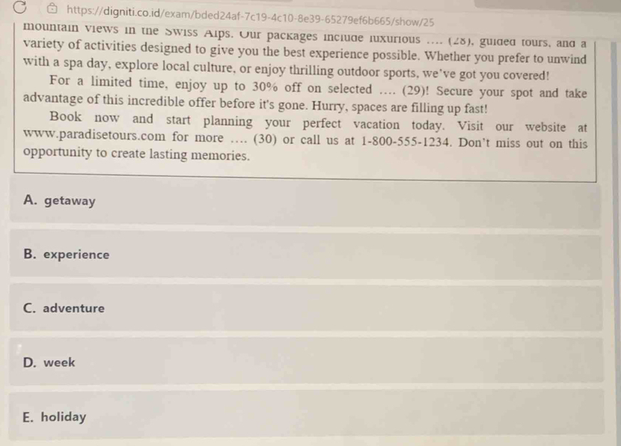 mountain views in the Swiss Alps. Our packages include luxurious .... (28), guided tours, and a
variety of activities designed to give you the best experience possible. Whether you prefer to unwind
with a spa day, explore local culture, or enjoy thrilling outdoor sports, we've got you covered!
For a limited time, enjoy up to 30% off on selected .... (29)! Secure your spot and take
advantage of this incredible offer before it's gone. Hurry, spaces are filling up fast!
Book now and start planning your perfect vacation today. Visit our website at
www.paradisetours.com for more …. (30) or call us at 1-800-555-1234. Don’t miss out on this
opportunity to create lasting memories.
A. getaway
B. experience
C. adventure
D. week
E. holiday