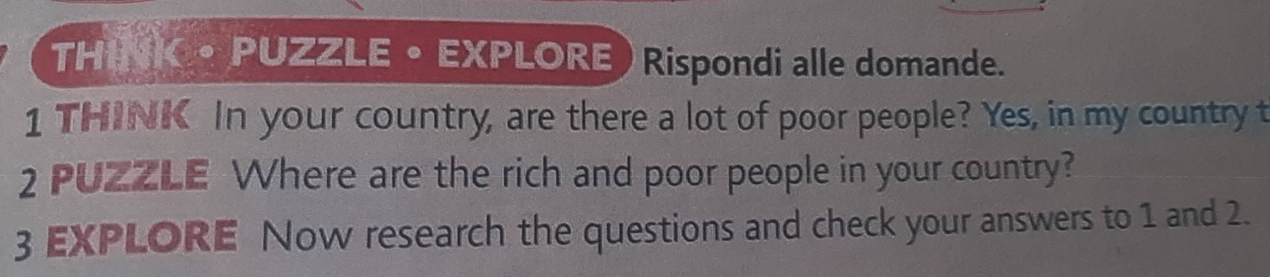 THINK • PUZZLE • EXPLORE ) Rispondi alle domande. 
1 THINK In your country, are there a lot of poor people? Yes, in my country t 
2 PUZZLE Where are the rich and poor people in your country? 
3 EXPLORE Now research the questions and check your answers to 1 and 2.