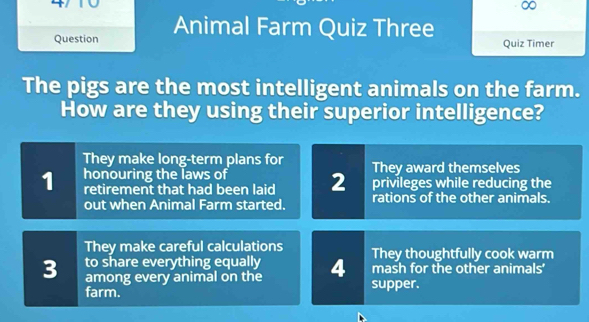 ∞
Question Animal Farm Quiz Three Quiz Timer
The pigs are the most intelligent animals on the farm.
How are they using their superior intelligence?
They make long-term plans for They award themselves
honouring the laws of
1 retirement that had been laid 2 privileges while reducing the
out when Animal Farm started. rations of the other animals.
They make careful calculations They thoughtfully cook warm
to share everything equally mash for the other animals’
3 among every animal on the 4 supper.
farm.