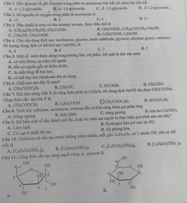 Gốc glucose và gốc fructose trong phân tử saccharose liên kết với nhau bởi liên kết
A. alpha -1,2-gly coside. 8. alpha -1,6-gly coside. C. beta -1,2-g lycoside. D. beta -1,2-g ycoside.
Câu 2. Số nguyên tử oxygen trong phân tử saccharose là C. 6 D. 1 1
A. 12 B. 5.
Câu 3. Dầu chuối là ester có tên isoamyl acetate, được điều chế từ
A. (CH_3)_2CH-CH_2OH,CH_3COOH. B. CH_3COOH,(CH_3)_2CH-CH_2-CH_2OH.
C. CH_3OH,CH_3COOH.
D. C_2H_5COOH,C_2H_5OH.
Câu 4. Cho các dung djch sau: saccharose, glucose, acetic aldehyde, glycerol, ethylene glycol, methanol.
Số lượng dung dịch có thể hoà tan Cu(OH)_2 là: D. 5
A. 4 B. 6 C. 7
Câu 5. Một số ester được dùng trong hương liệu, mĩ phẩm, bột giặt là nhờ các ester
A. có mùi thơm, an toàn với người.
B. đều có nguồn gốc từ thiên nhiên.
C. là chất lỏng dễ bay hơi.
D. có thể bay hơi nhanh sau khi sử dụng.
Câu 6. Chất nào sau đây là ester?
A. CH_3COOC_2H_5 B. ^wedge H_2 OH. C. HCOOH. D. CH₃CHO.
Câu 7. Khi đun nóng chất X có công thức phân tử C_3H_6O_2 với dung dịch NaOH thu được CH_3 COONa.
Công thức cấu tạo của X là:
A. CH_3 COOCH₃ B. C_2H_5COOH C CH_3COOC_2H_5 D. HCOOC_2H_5
Câu 8. Tinh bột, cellulose, saccharose, maltose đều có khả năng tham gia phản ứng
A. trùng ngưng. B. thủy phân. C. tráng gương. D. hòa tan Cu(OH)_2.
Câu 9. Để biến một số dầu thành mỡ rấn, hoặc bơ nhân tạo người ta thực hiện quá trình nào sau đây?
A. Làm lạnh B. Hydrogen hóa (có xúc tác Ni)
C. Cô cạn ở nhiệt độ cao. D. Xà phòng hóa.
Câu 10. Cellulose có cấu tạo mạch không phân nhánh, mỗi gốc C_6H_10O_5 có 3 nhóm OH, nên có thể
viết là D. [C_6H_8O_2(OH)_3]n.
A. [C_6H_7O_3(OH)_3]n. B. [C_6H_5O_2(OH)_3]n. C. [C_6H_7O_2(OH)_3]n.
Câu 11. Công thức cấu tạo dạng mạch vòng α - glucose là
 
A.