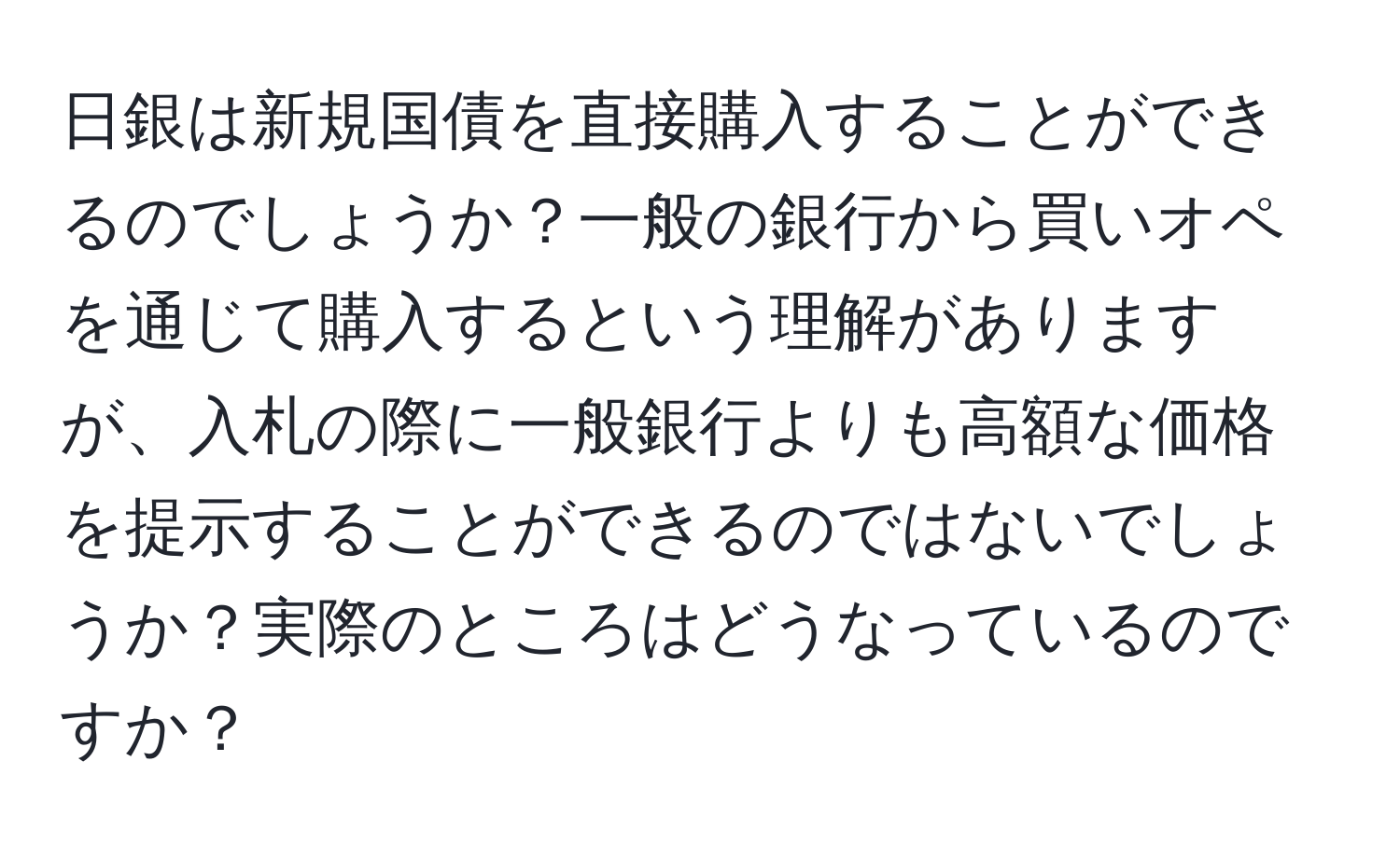 日銀は新規国債を直接購入することができるのでしょうか？一般の銀行から買いオペを通じて購入するという理解がありますが、入札の際に一般銀行よりも高額な価格を提示することができるのではないでしょうか？実際のところはどうなっているのですか？