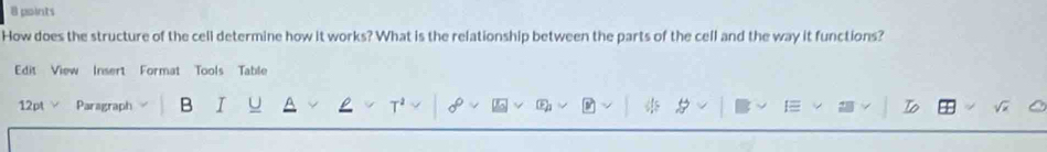How does the structure of the cell determine how it works? What is the relationship between the parts of the cell and the way it functions? 
Edit View Insert Format Tools Table 
12pt Paragraph B I Io 
T
