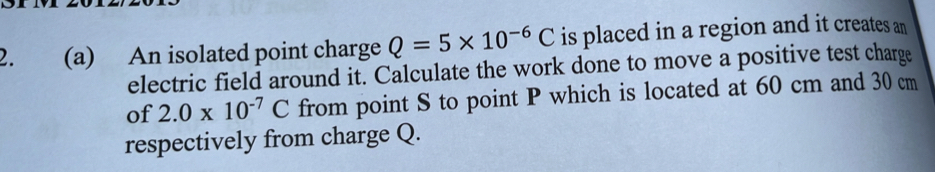 An isolated point charge Q=5* 10^(-6)C is placed in a region and it creates an 
electric field around it. Calculate the work done to move a positive test charge 
of 2.0* 10^(-7)C from point S to point P which is located at 60 cm and 30 cm
respectively from charge Q.