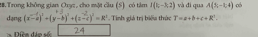 Trong không gian Oxyz, cho mặt cầu (S) có tâm I(1;-3;2) và đi qua A(5;-1;4) có 
dạng (x-a) +(y-b) +(z-c) = R². Tính giá trị biểu thức T=a+b+c+R^2. 
Điền đáp số: