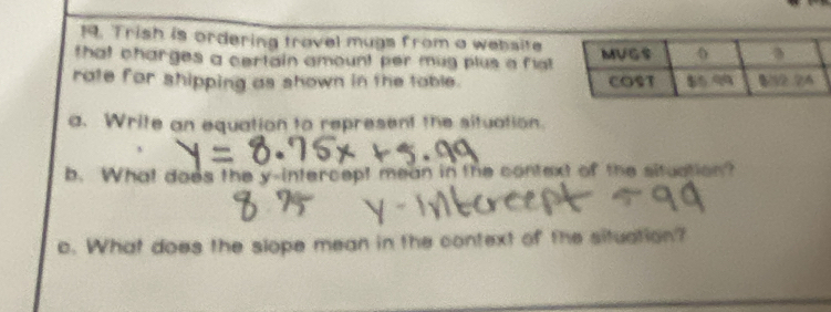 Trish is ordering travel mugs from a website 
that charges a certain amount per mug plus a flt. 
rate for shipping as shown in the table. 
a. Write an equation to represent the situation. 
b. What does the y-intercept mean in the context of the situation? 
c. What does the slope mean in the context of the situation?