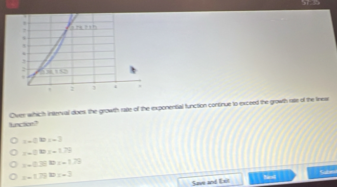 5735
Over which interval does; the growth rate of the exponential function continue to exceed the growth rate of the frear
unc tion?
z=0.10x=3
z=0.10x=1.79
x=0.3910x=1.79
x=1.79t=3
Save and Exit Next Sañm