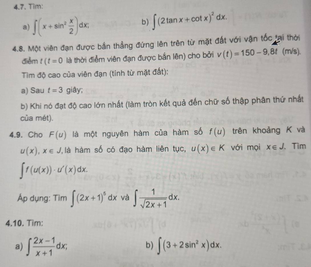 Tim: 
a) ∈t (x+sin^2 x/2 )dx; 
b) ∈t (2tan x+cot x)^2dx. 
4.8. Một viên đạn được bắn thẳng đứng lên trên từ mặt đất với vận tốc tại thời 
điểm t(t=0 là thời điểm viên đạn được bắn lên) cho bởi v(t)=150-9,8t (m/s). 
Tìm độ cao của viên đạn (tính từ mặt đất): 
a) Sau t=3 giây; 
b) Khi nó đạt độ cao lớn nhất (làm tròn kết quả đến chữ số thập phân thứ nhất 
của mét). 
4.9. Cho F(u) là một nguyên hàm của hàm số f(u) trên khoảng K và
u(x), x∈ J ' là hàm số có đạo hàm liên tục, u(x)∈ K với mọi x∈ J. 、 Tìm
∈t f(u(x))· u'(x)dx. 
Áp dụng: Tìm ∈t (2x+1)^5dx và ∈t  1/sqrt(2x+1) dx. 
4.10. Tìm: 
a) ∈t  (2x-1)/x+1 dx; ∈t (3+2sin^2x)dx. 
b)