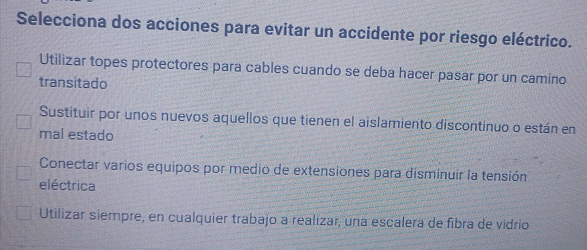 Selecciona dos acciones para evitar un accidente por riesgo eléctrico.
Utilizar topes protectores para cables cuando se deba hacer pasar por un camino
transitado
Sustituir por unos nuevos aquellos que tienen el aislamiento discontinuo o están en
mal estado
Conectar varios equipos por medio de extensiones para disminuir la tensión
eléctrica
Utilizar siempre, en cualquier trabajo a realizar, una escalera de fibra de vidrio