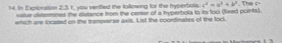 In Expioration 2,3.1, you verified the following for the hyperbols c^2=a^2+b^2 , The c - 
vave determines the distance from the center of a hyperbota to its foci (lixed points), 
whhich are located on the transverse axis. List the coordinates of the foci.