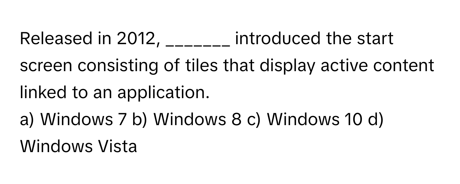 Released in 2012, _______ introduced the start screen consisting of tiles that display active content linked to an application. 
a) Windows 7 b) Windows 8 c) Windows 10 d) Windows Vista