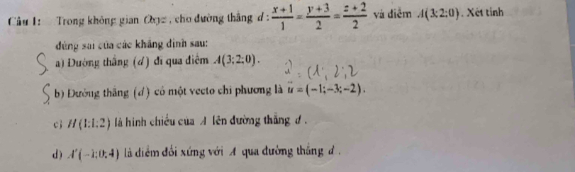 Trong không gian Oạz , cho đường thắng đ :  (x+1)/1 = (y+3)/2 = (z+2)/2  và điễm A(3;2;0). Xét tỉnh
đứng sai của các khẳng định sau:
a) Dường thắng (d) đĩ qua điểm A(3;2:0).
b) Đường thắng (d) có một vecto chi phương là u=(-1;-3;-2).
cj H(1:1:2) là hình chiều của A lên đường thắng đ .
d ) A'(-1:0:4) là diểm đối xứng với A qua đường thắng đ .