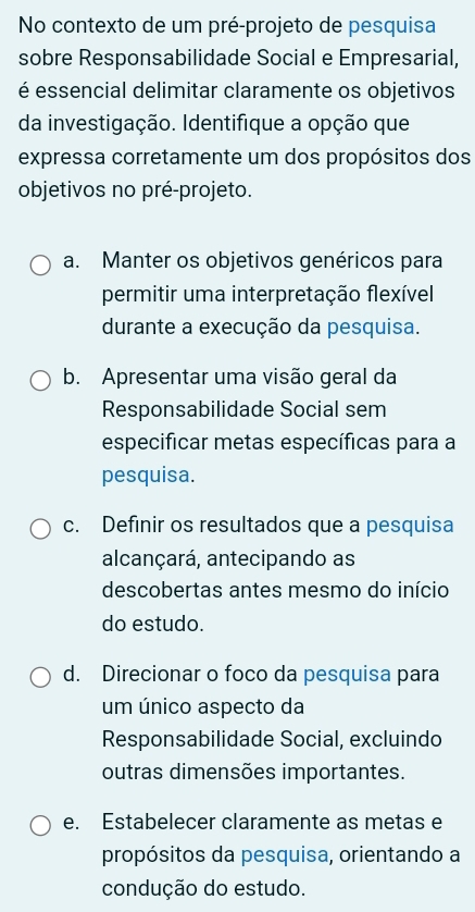 No contexto de um pré-projeto de pesquisa
sobre Responsabilidade Social e Empresarial,
é essencial delimitar claramente os objetivos
da investigação. Identifique a opção que
expressa corretamente um dos propósitos dos
objetivos no pré-projeto.
a. Manter os objetivos genéricos para
permitir uma interpretação flexível
durante a execução da pesquisa.
b. Apresentar uma visão geral da
Responsabilidade Social sem
especificar metas específicas para a
pesquisa.
c. Definir os resultados que a pesquisa
alcançará, antecipando as
descobertas antes mesmo do início
do estudo.
d. Direcionar o foco da pesquisa para
um único aspecto da
Responsabilidade Social, excluindo
outras dimensões importantes.
e. Estabelecer claramente as metas e
propósitos da pesquisa, orientando a
condução do estudo.