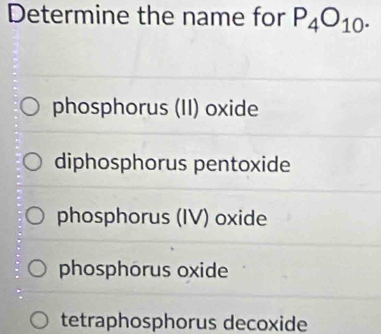 Determine the name for P_4O_10.
phosphorus (II) oxide
diphosphorus pentoxide
phosphorus (IV) oxide
phosphorus oxide
tetraphosphorus decoxide