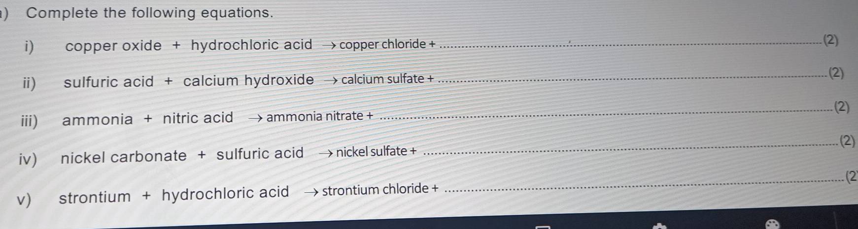 ) Complete the following equations. 
i) copper oxide + hydrochloric acid → copper chloride +_ 
(2) 
i) sulfuric acid + calcium hydroxide → calcium sulfate + 
_(2) 
_(2) 
iii) ammonia + nitric acid → ammonia nitrate + 
_.(2) 
iv) nickel carbonate + sulfuric acid → nickel sulfate + 
_2 
v) strontium + hydrochloric acid → strontium chloride +