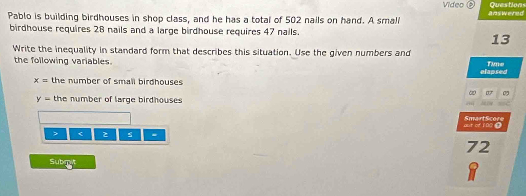 Video ⑥ Questions 
answered 
Pablo is building birdhouses in shop class, and he has a total of 502 nails on hand. A small 
birdhouse requires 28 nails and a large birdhouse requires 47 nails. 
13 
Write the inequality in standard form that describes this situation. Use the given numbers and 
the following variables. Time 
elapsed
x= the number of small birdhouses
00 o
y= the number of large birdhouses 
SmartScore 
out of 100 0 
> < s =
72
Submut