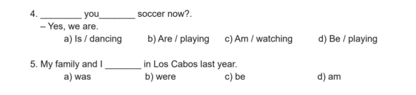 you_ soccer now?.
- Yes, we are.
a) Is / dancing b) Are / playing c) Am / watching d) Be / playing
5. My family and I_ in Los Cabos last year.
a) was b) were c) be d) am