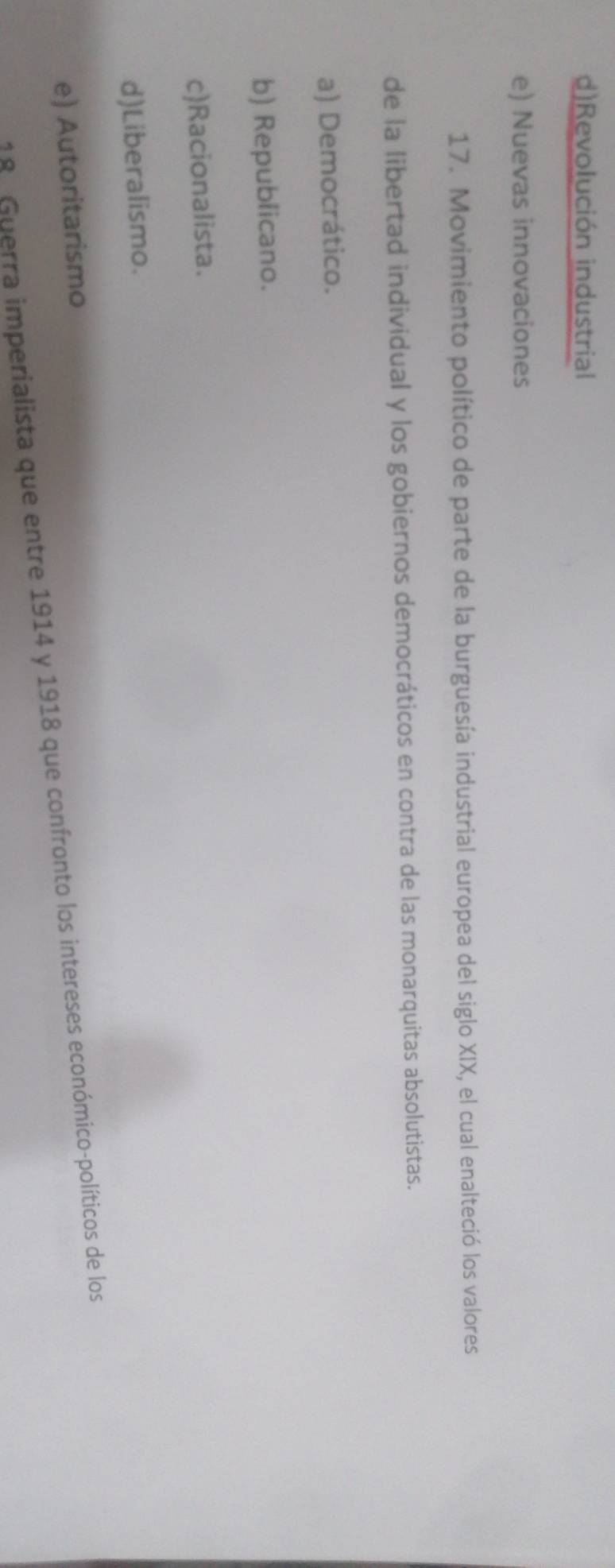 d)Revolución industrial
e) Nuevas innovaciones
17. Movimiento político de parte de la burguesía industrial europea del siglo XIX, el cual enalteció los valores
de la libertad individual y los gobiernos democráticos en contra de las monarquitas absolutistas.
a) Democrático.
b) Republicano.
c)Racionalista.
d)Liberalismo.
e) Autoritarismo
18 Guerra imperialista que entre 1914 y 1918 que confronto los intereses económico-políticos de los