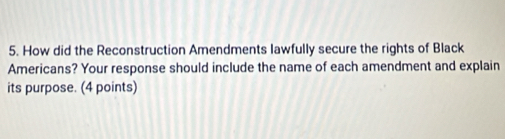 How did the Reconstruction Amendments lawfully secure the rights of Black 
Americans? Your response should include the name of each amendment and explain 
its purpose. (4 points)