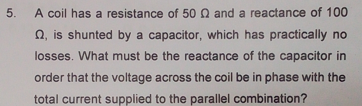 A coil has a resistance of 50 Ω and a reactance of 100
Ω, is shunted by a capacitor, which has practically no 
losses. What must be the reactance of the capacitor in 
order that the voltage across the coil be in phase with the 
total current supplied to the parallel combination?