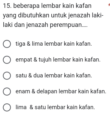 beberapa lembar kain kafan
yang dibutuhkan untuk jenazah laki-
laki dan jenazah perempuan....
tiga & lima lembar kain kafan.
empat & tujuh lembar kain kafan.
satu & dua lembar kain kafan.
enam & delapan lembar kain kafan.
lima & satu lembar kain kafan.