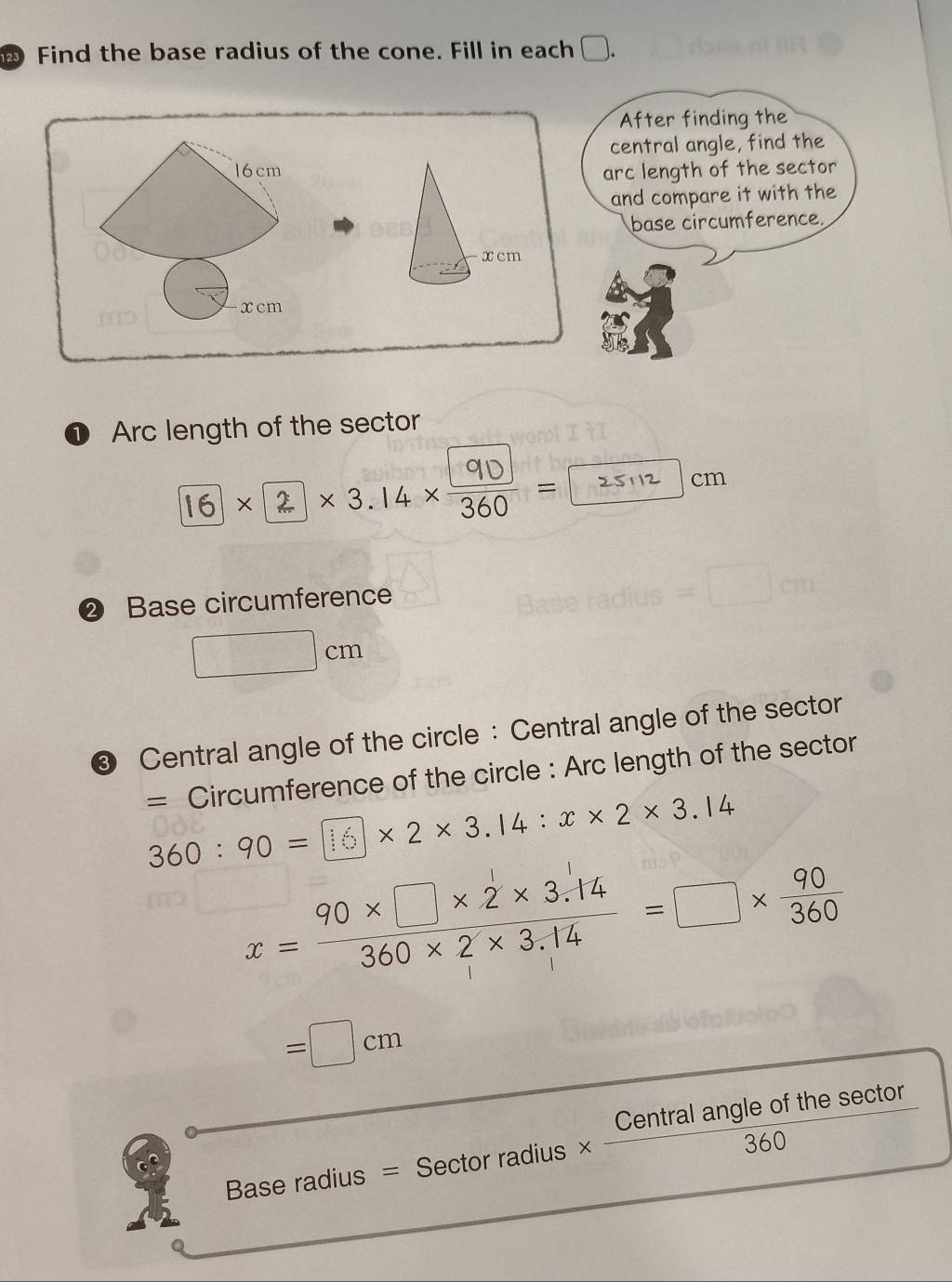 Find the base radius of the cone. Fill in each □ 
After finding the 
central angle, find the
16cm arc length of the sector 
and compare it with the 
base circumference.
xcm
xcm
Arc length of the sector
1×2×3.14× 3 = cm
② Base circumference
□ cm
2 Central angle of the circle : Central angle of the sector 
= Circumference of the circle : Arc length of the sector
360 ∶ 90 = |16× 2 × 3.14 : x × 2× 3.14
x= (90* □ * 2* 3.14)/360* 2* 3.14 =□ *  90/360 
=□ cm
B aseradiu s = Sector radius  Centralangleofthesec tor/360 