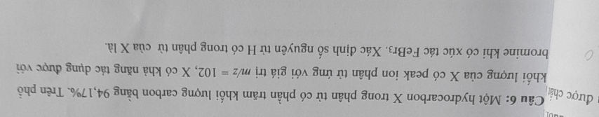 được chất 
Câu 6: Một hydrocarbon X trong phân tử có phần trăm khối lượng carbon bằng 94, 17%. Trên phổ 
khối lượng của X có peak ion phân tử ứng với giá trị m/z=102 , X có khả năng tác dụng được với 
bromine khi có xúc tác FeBr3. Xác định số nguyên từ H có trong phân từ của X là.